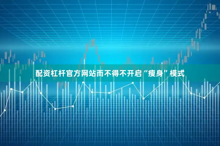 配资杠杆官方网站而不得不开启“瘦身”模式