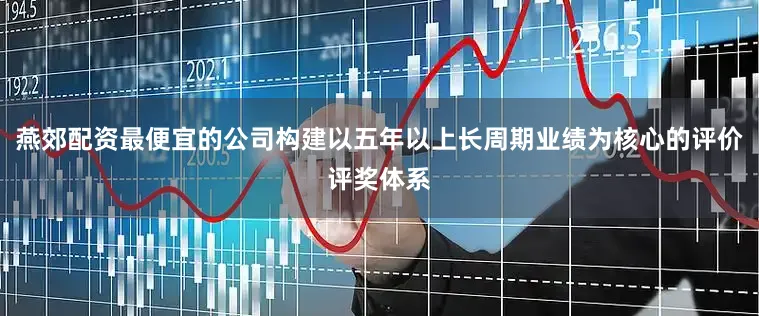 燕郊配资最便宜的公司构建以五年以上长周期业绩为核心的评价评奖体系
