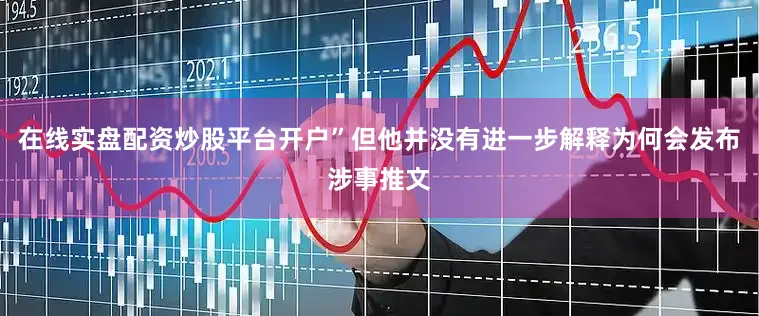 在线实盘配资炒股平台开户”但他并没有进一步解释为何会发布涉事推文