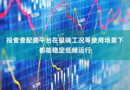 投查查配资平台在极端工况等使用场景下都能稳定低频运行