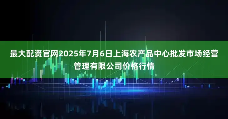 最大配资官网2025年7月6日上海农产品中心批发市场经营管理有限公司价格行情