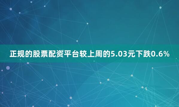 正规的股票配资平台较上周的5.03元下跌0.6%