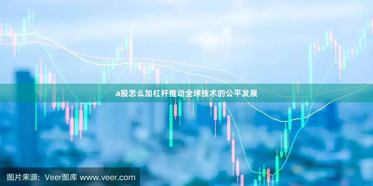 a股怎么加杠杆推动全球技术的公平发展