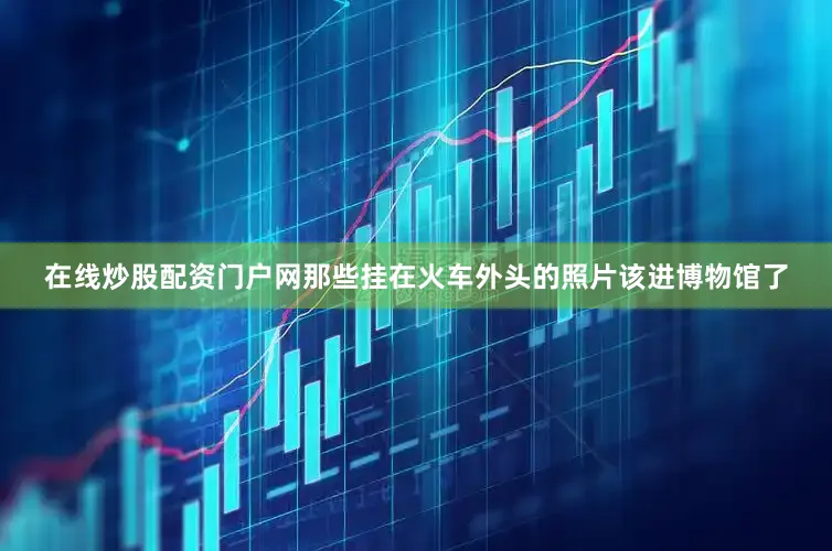 在线炒股配资门户网那些挂在火车外头的照片该进博物馆了