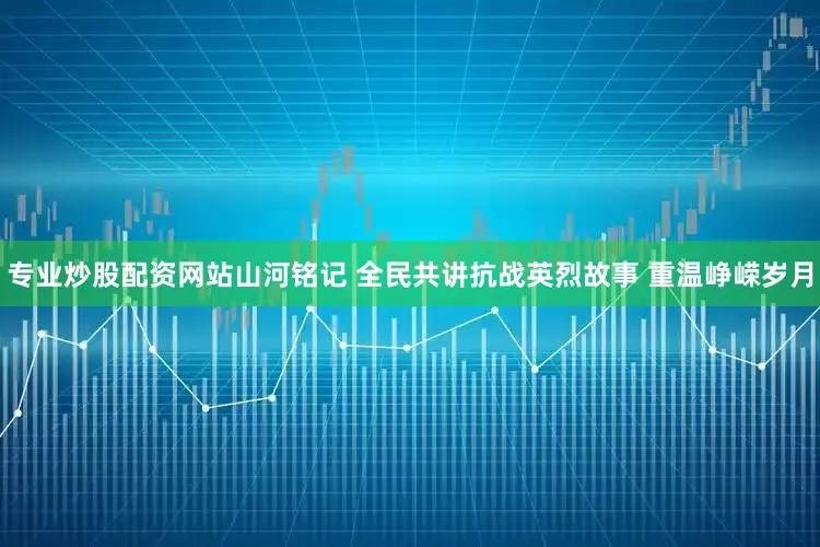 专业炒股配资网站山河铭记 全民共讲抗战英烈故事 重温峥嵘岁月