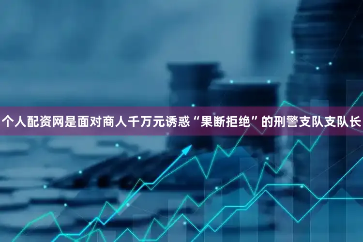 个人配资网是面对商人千万元诱惑“果断拒绝”的刑警支队支队长