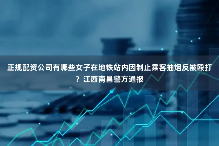 正规配资公司有哪些女子在地铁站内因制止乘客抽烟反被殴打？江西南昌警方通报